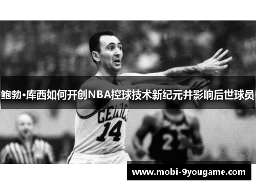 鲍勃·库西如何开创NBA控球技术新纪元并影响后世球员