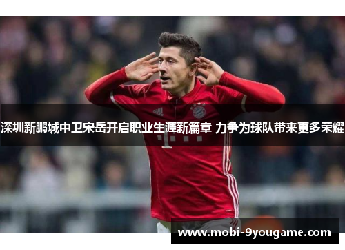 深圳新鹏城中卫宋岳开启职业生涯新篇章 力争为球队带来更多荣耀