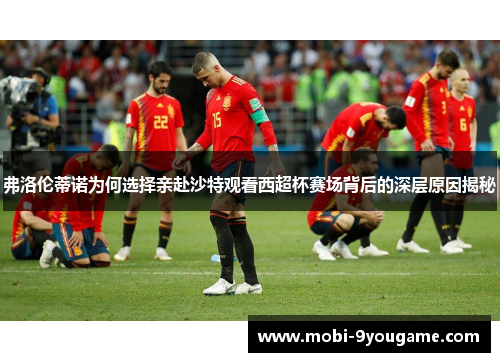 弗洛伦蒂诺为何选择亲赴沙特观看西超杯赛场背后的深层原因揭秘